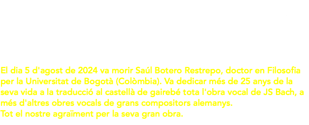 On August 5, 2024, Saúl Botero Restrepo, Doctor of Philosophy from the University of Bogota (Colombia), died. He dedicated more than 25 years of his life to the Spanish translation of almost all of JS Bach's vocal work , plus other vocal works by great German composers. All our thanks for your great work El dia 5 d'agost de 2024 va morir Saúl Botero Restrepo, doctor en Filosofia per la Universitat de Bogotà (Colòmbia). Va dedicar més de 25 anys de la seva vida a la traducció al castellà de gairebé tota l'obra vocal de JS Bach, a més d'altres obres vocals de grans compositors alemanys. Tot el nostre agraïment per la seva gran obra.