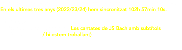 In the last three years (2022/23/24) we have synchronized 102h 57min 10s. En els ultimes tres anys (2022/23/24) hem sincronitzat 102h 57min 10s. We have subtitled (for St.Gallen's BachStiftung), 118 cantatas by J.S. Bach, + the motet BWV227 + St. John Passion BWV245 Hem subtitulat (per a la BachStiftung de St.Gallen), 118 cantates de JS Bach, + el motet BWV227 + la Passió segons Sant Joan BWV245 49h 17min 6s